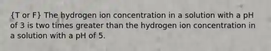 (T or F) The hydrogen ion concentration in a solution with a pH of 3 is two times greater than the hydrogen ion concentration in a solution with a pH of 5.