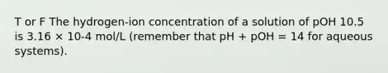 T or F The hydrogen-ion concentration of a solution of pOH 10.5 is 3.16 × 10-4 mol/L (remember that pH + pOH = 14 for aqueous systems).