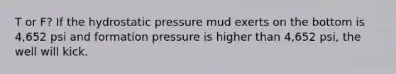 T or F? If the hydrostatic pressure mud exerts on the bottom is 4,652 psi and formation pressure is higher than 4,652 psi, the well will kick.