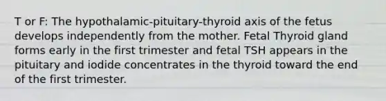 T or F: The hypothalamic-pituitary-thyroid axis of the fetus develops independently from the mother. Fetal Thyroid gland forms early in the first trimester and fetal TSH appears in the pituitary and iodide concentrates in the thyroid toward the end of the first trimester.