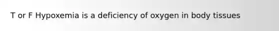 T or F Hypoxemia is a deficiency of oxygen in body tissues