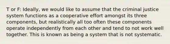 T or F: Ideally, we would like to assume that the criminal justice system functions as a cooperative effort amongst its three components, but realistically all too often these components operate independently from each other and tend to not work well together. This is known as being a system that is not systematic.