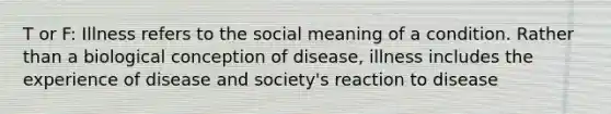 T or F: Illness refers to the social meaning of a condition. Rather than a biological conception of disease, illness includes the experience of disease and society's reaction to disease