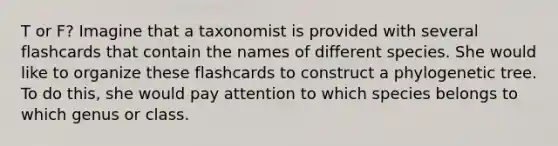 T or F? Imagine that a taxonomist is provided with several flashcards that contain the names of different species. She would like to organize these flashcards to construct a phylogenetic tree. To do this, she would pay attention to which species belongs to which genus or class.