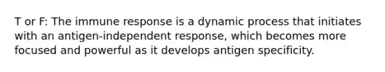 T or F: The immune response is a dynamic process that initiates with an antigen-independent response, which becomes more focused and powerful as it develops antigen specificity.