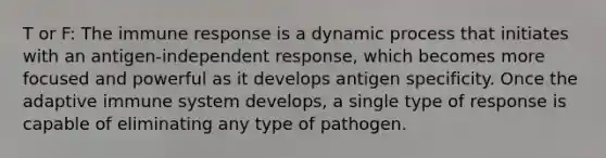 T or F: The immune response is a dynamic process that initiates with an antigen-independent response, which becomes more focused and powerful as it develops antigen specificity. Once the adaptive immune system develops, a single type of response is capable of eliminating any type of pathogen.