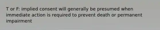 T or F: implied consent will generally be presumed when immediate action is required to prevent death or permanent impairment