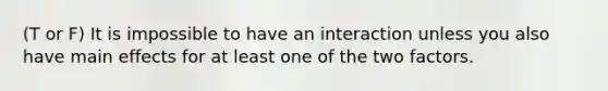 (T or F) It is impossible to have an interaction unless you also have main effects for at least one of the two factors.