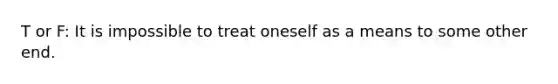 T or F: It is impossible to treat oneself as a means to some other end.