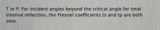 T or F: For incident angles beyond the critical angle for total internal reflection, the Fresnel coefficients ts and tp are both zero.