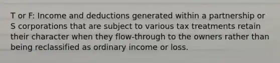 T or F: Income and deductions generated within a partnership or S corporations that are subject to various tax treatments retain their character when they flow-through to the owners rather than being reclassified as ordinary income or loss.