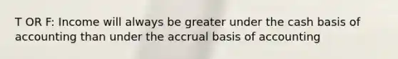 T OR F: Income will always be greater under the cash basis of accounting than under the accrual basis of accounting