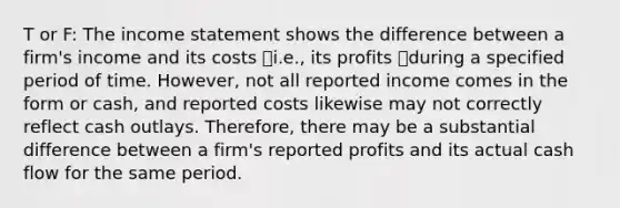 T or F: The income statement shows the difference between a firm's income and its costs ⎯i.e., its profits ⎯during a specified period of time. However, not all reported income comes in the form or cash, and reported costs likewise may not correctly reflect cash outlays. Therefore, there may be a substantial difference between a firm's reported profits and its actual cash flow for the same period.