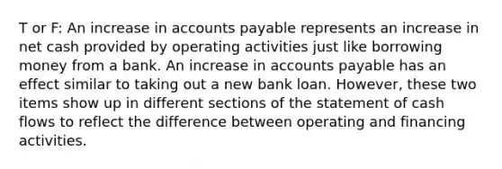 T or F: An increase in accounts payable represents an increase in net cash provided by operating activities just like borrowing money from a bank. An increase in accounts payable has an effect similar to taking out a new bank loan. However, these two items show up in different sections of the statement of cash flows to reflect the difference between operating and financing activities.