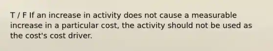 T / F If an increase in activity does not cause a measurable increase in a particular cost, the activity should not be used as the cost's cost driver.