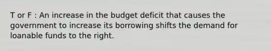 T or F : An increase in the budget deficit that causes the government to increase its borrowing shifts the demand for loanable funds to the right.