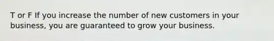 T or F If you increase the number of new customers in your business, you are guaranteed to grow your business.