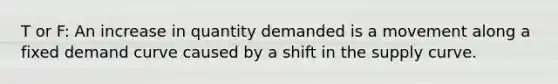 T or F: An increase in quantity demanded is a movement along a fixed demand curve caused by a shift in the supply curve.