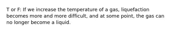 T or F: If we increase the temperature of a gas, liquefaction becomes more and more difficult, and at some point, the gas can no longer become a liquid.