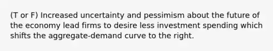 (T or F) Increased uncertainty and pessimism about the future of the economy lead firms to desire less investment spending which shifts the aggregate-demand curve to the right.