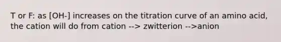 T or F: as [OH-] increases on the titration curve of an amino acid, the cation will do from cation --> zwitterion -->anion