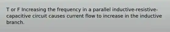 T or F Increasing the frequency in a parallel inductive-resistive-capacitive circuit causes current flow to increase in the inductive branch.