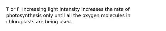 T or F: Increasing light intensity increases the rate of photosynthesis only until all the oxygen molecules in chloroplasts are being used.