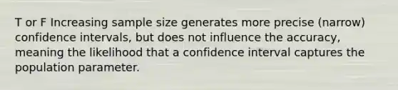 T or F Increasing sample size generates more precise (narrow) confidence intervals, but does not influence the accuracy, meaning the likelihood that a confidence interval captures the population parameter.