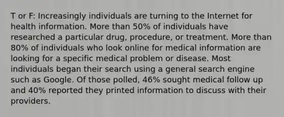 T or F: Increasingly individuals are turning to the Internet for health information. More than 50% of individuals have researched a particular drug, procedure, or treatment. More than 80% of individuals who look online for medical information are looking for a specific medical problem or disease. Most individuals began their search using a general search engine such as Google. Of those polled, 46% sought medical follow up and 40% reported they printed information to discuss with their providers.