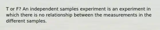T or F? An independent samples experiment is an experiment in which there is no relationship between the measurements in the different samples.