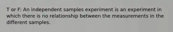 T or F: An independent samples experiment is an experiment in which there is no relationship between the measurements in the different samples.