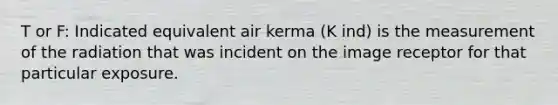 T or F: Indicated equivalent air kerma (K ind) is the measurement of the radiation that was incident on the image receptor for that particular exposure.