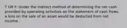 T OR F: Under the indirect method of determining the net cash provided by operating activities on the statement of cash flows, a loss on the sale of an asset would be deducted from net income.