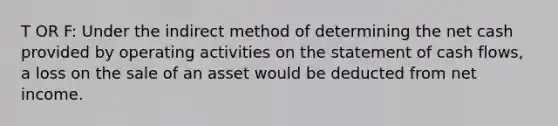 T OR F: Under the indirect method of determining the net cash provided by operating activities on the statement of cash flows, a loss on the sale of an asset would be deducted from net income.