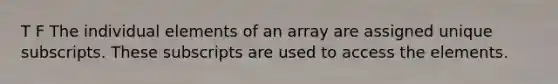 T F The individual elements of an array are assigned unique subscripts. These subscripts are used to access the elements.