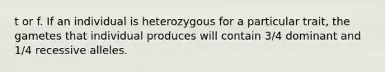 t or f. If an individual is heterozygous for a particular trait, the gametes that individual produces will contain 3/4 dominant and 1/4 recessive alleles.