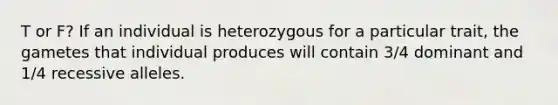 T or F? If an individual is heterozygous for a particular trait, the gametes that individual produces will contain 3/4 dominant and 1/4 recessive alleles.