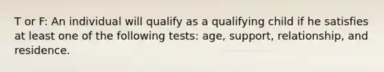 T or F: An individual will qualify as a qualifying child if he satisfies at least one of the following tests: age, support, relationship, and residence.