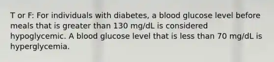 T or F: For individuals with diabetes, a blood glucose level before meals that is greater than 130 mg/dL is considered hypoglycemic. A blood glucose level that is less than 70 mg/dL is hyperglycemia.