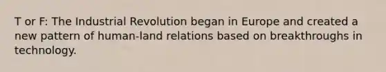 T or F: The Industrial Revolution began in Europe and created a new pattern of human-land relations based on breakthroughs in technology.