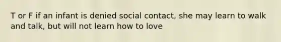 T or F if an infant is denied social contact, she may learn to walk and talk, but will not learn how to love