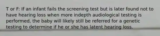 T or F: If an infant fails the screening test but is later found not to have hearing loss when more indepth audiological testing is performed, the baby will likely still be referred for a genetic testing to determine if he or she has latent hearing loss.