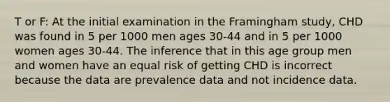 T or F: At the initial examination in the Framingham study, CHD was found in 5 per 1000 men ages 30-44 and in 5 per 1000 women ages 30-44. The inference that in this age group men and women have an equal risk of getting CHD is incorrect because the data are prevalence data and not incidence data.