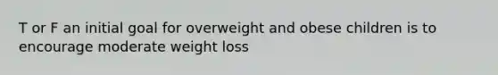 T or F an initial goal for overweight and obese children is to encourage moderate weight loss