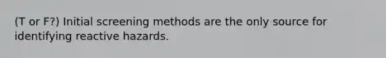 (T or F?) Initial screening methods are the only source for identifying reactive hazards.