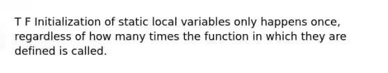 T F Initialization of static local variables only happens once, regardless of how many times the function in which they are defined is called.