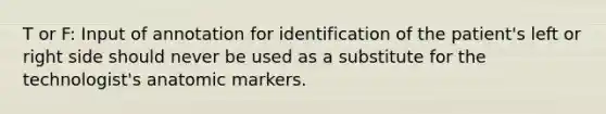 T or F: Input of annotation for identification of the patient's left or right side should never be used as a substitute for the technologist's anatomic markers.