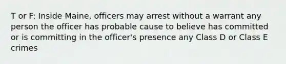 T or F: Inside Maine, officers may arrest without a warrant any person the officer has probable cause to believe has committed or is committing in the officer's presence any Class D or Class E crimes