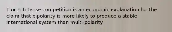 T or F: Intense competition is an economic explanation for the claim that bipolarity is more likely to produce a stable international system than multi-polarity.