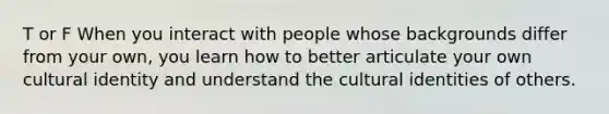 T or F When you interact with people whose backgrounds differ from your own, you learn how to better articulate your own cultural identity and understand the cultural identities of others.